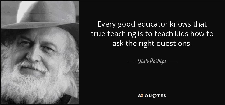 Every good educator knows that true teaching is to teach kids how to ask the right questions. - Utah Phillips