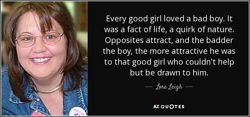 Every good girl loved a bad boy. It was a fact of life, a quirk of nature. Opposites attract, and the badder the boy, the more attractive he was to that good girl who couldn't help but be drawn to him. - Lora Leigh