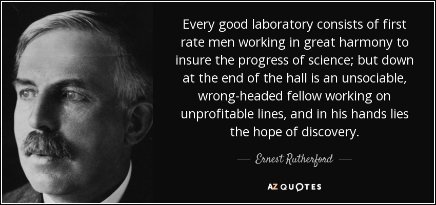 Every good laboratory consists of first rate men working in great harmony to insure the progress of science; but down at the end of the hall is an unsociable, wrong-headed fellow working on unprofitable lines, and in his hands lies the hope of discovery. - Ernest Rutherford