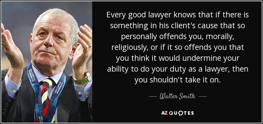 Every good lawyer knows that if there is something in his client's cause that so personally offends you, morally, religiously, or if it so offends you that you think it would undermine your ability to do your duty as a lawyer, then you shouldn't take it on. - Walter Smith