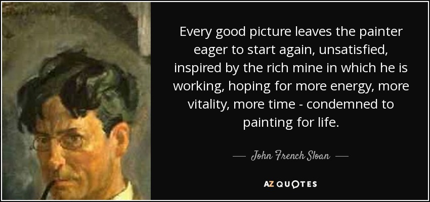 Every good picture leaves the painter eager to start again, unsatisfied, inspired by the rich mine in which he is working, hoping for more energy, more vitality, more time - condemned to painting for life. - John French Sloan