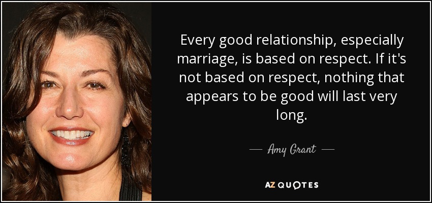 Every good relationship, especially marriage, is based on respect. If it's not based on respect, nothing that appears to be good will last very long. - Amy Grant