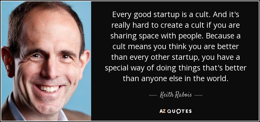 Every good startup is a cult. And it's really hard to create a cult if you are sharing space with people. Because a cult means you think you are better than every other startup, you have a special way of doing things that's better than anyone else in the world. - Keith Rabois