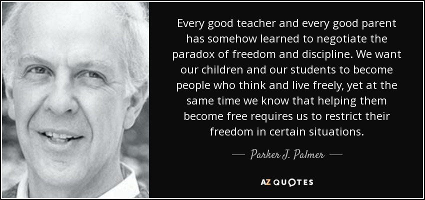Every good teacher and every good parent has somehow learned to negotiate the paradox of freedom and discipline. We want our children and our students to become people who think and live freely, yet at the same time we know that helping them become free requires us to restrict their freedom in certain situations. - Parker J. Palmer
