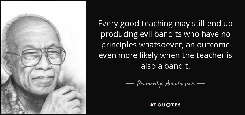 Every good teaching may still end up producing evil bandits who have no principles whatsoever, an outcome even more likely when the teacher is also a bandit. - Pramoedya Ananta Toer