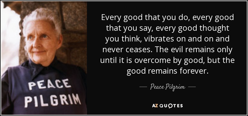 Every good that you do, every good that you say, every good thought you think, vibrates on and on and never ceases. The evil remains only until it is overcome by good, but the good remains forever. - Peace Pilgrim