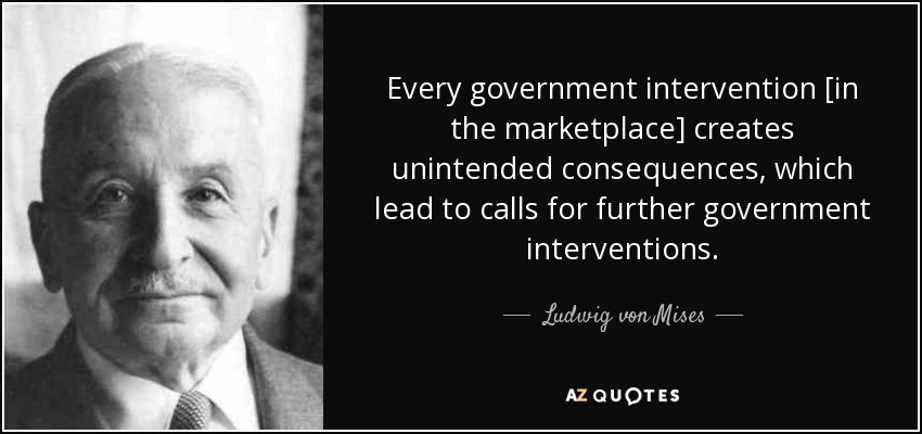 Every government intervention [in the marketplace] creates unintended consequences, which lead to calls for further government interventions. - Ludwig von Mises