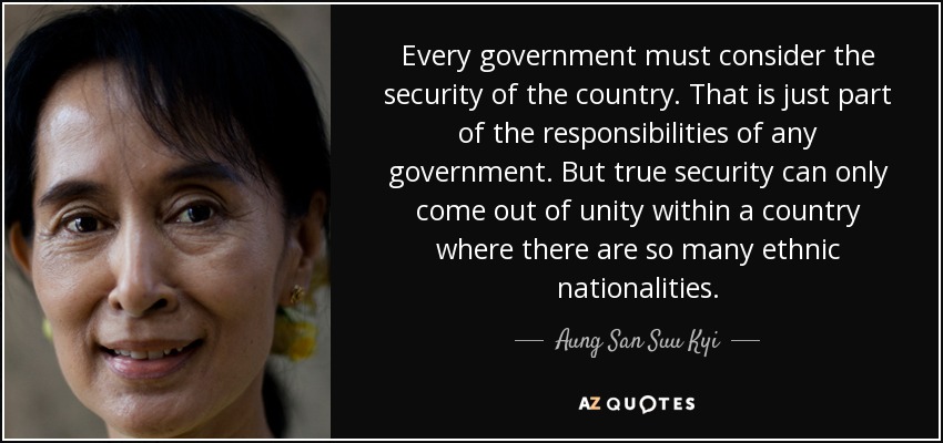 Every government must consider the security of the country. That is just part of the responsibilities of any government. But true security can only come out of unity within a country where there are so many ethnic nationalities. - Aung San Suu Kyi