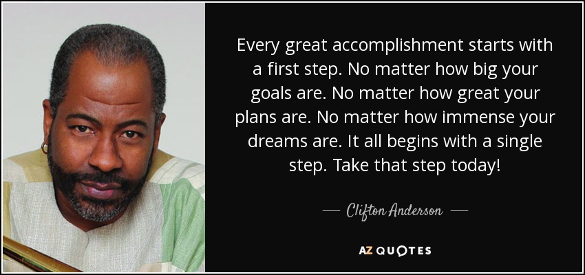 Every great accomplishment starts with a first step. No matter how big your goals are. No matter how great your plans are. No matter how immense your dreams are. It all begins with a single step. Take that step today! - Clifton Anderson