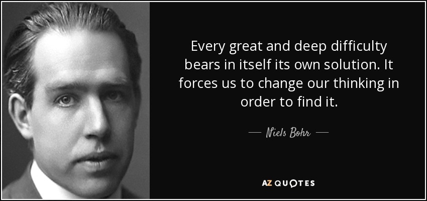 Every great and deep difficulty bears in itself its own solution. It forces us to change our thinking in order to find it. - Niels Bohr
