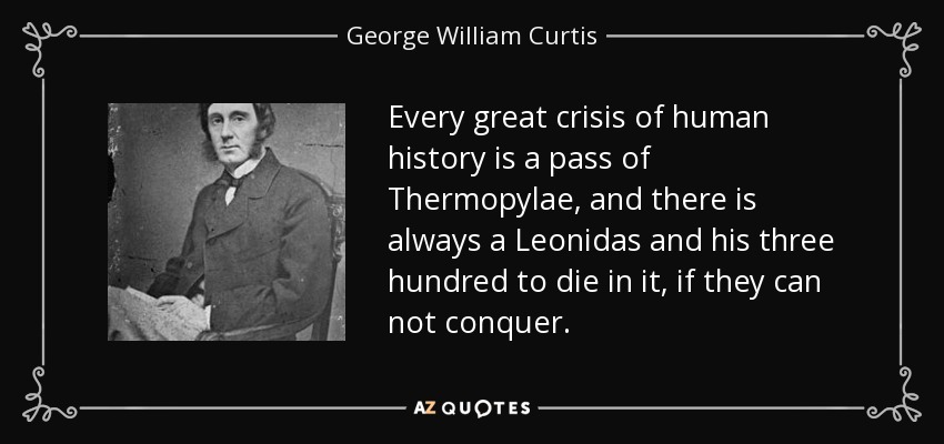 Every great crisis of human history is a pass of Thermopylae, and there is always a Leonidas and his three hundred to die in it, if they can not conquer. - George William Curtis