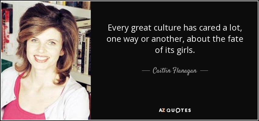 Every great culture has cared a lot, one way or another, about the fate of its girls. - Caitlin Flanagan