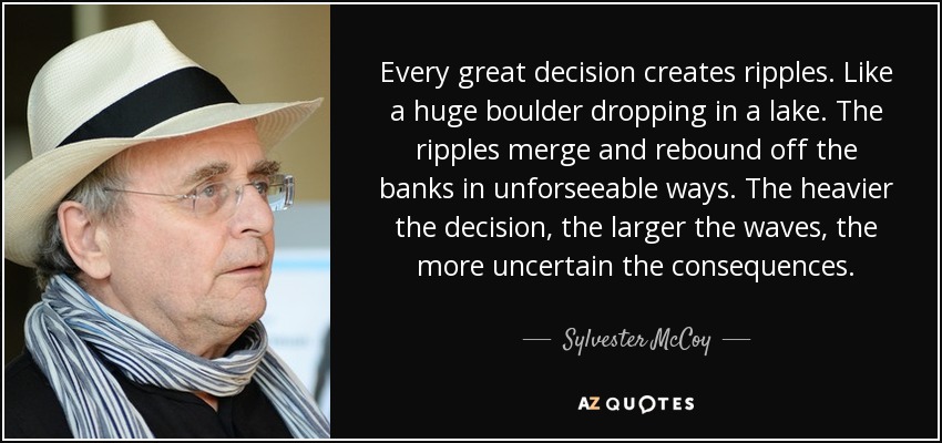 Every great decision creates ripples. Like a huge boulder dropping in a lake. The ripples merge and rebound off the banks in unforseeable ways. The heavier the decision, the larger the waves, the more uncertain the consequences. - Sylvester McCoy