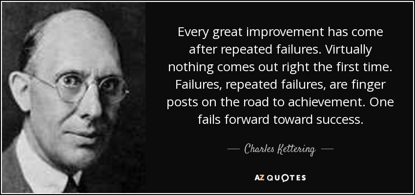 Every great improvement has come after repeated failures. Virtually nothing comes out right the first time. Failures, repeated failures, are finger posts on the road to achievement. One fails forward toward success. - Charles Kettering