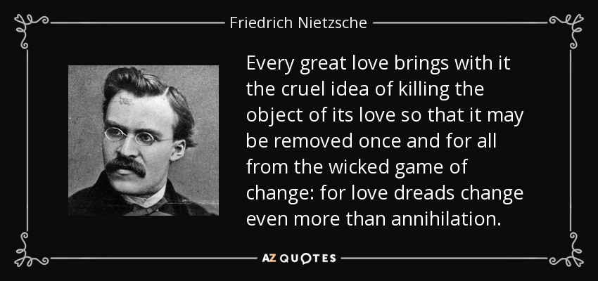 Every great love brings with it the cruel idea of killing the object of its love so that it may be removed once and for all from the wicked game of change: for love dreads change even more than annihilation. - Friedrich Nietzsche
