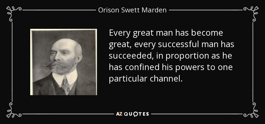 Every great man has become great, every successful man has succeeded, in proportion as he has confined his powers to one particular channel. - Orison Swett Marden