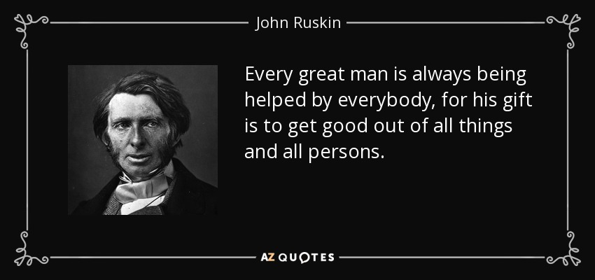 Every great man is always being helped by everybody, for his gift is to get good out of all things and all persons. - John Ruskin