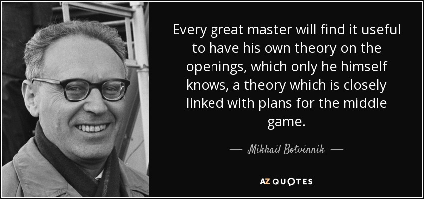 Every great master will find it useful to have his own theory on the openings, which only he himself knows, a theory which is closely linked with plans for the middle game. - Mikhail Botvinnik