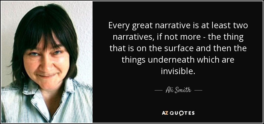 Every great narrative is at least two narratives, if not more - the thing that is on the surface and then the things underneath which are invisible. - Ali Smith