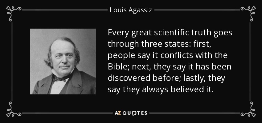 Every great scientific truth goes through three states: first, people say it conflicts with the Bible; next, they say it has been discovered before; lastly, they say they always believed it. - Louis Agassiz