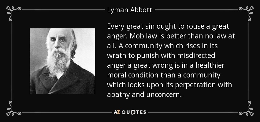 Every great sin ought to rouse a great anger. Mob law is better than no law at all. A community which rises in its wrath to punish with misdirected anger a great wrong is in a healthier moral condition than a community which looks upon its perpetration with apathy and unconcern. - Lyman Abbott