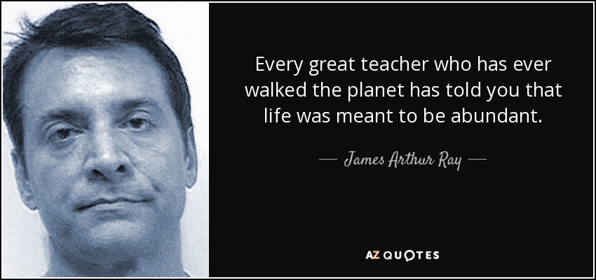 Every great teacher who has ever walked the planet has told you that life was meant to be abundant. - James Arthur Ray