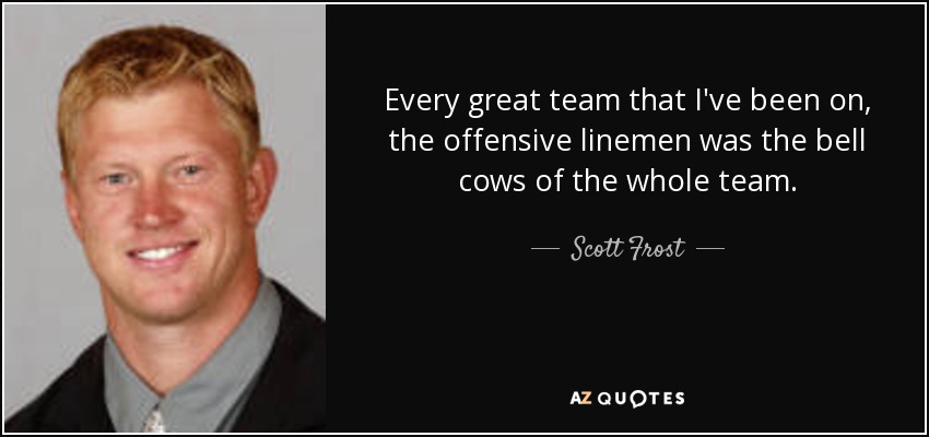 Every great team that I've been on, the offensive linemen was the bell cows of the whole team. - Scott Frost