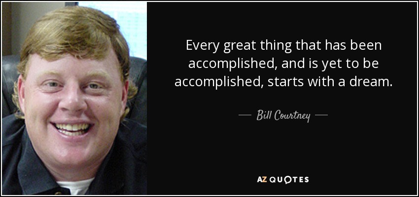 Every great thing that has been accomplished, and is yet to be accomplished, starts with a dream. - Bill Courtney
