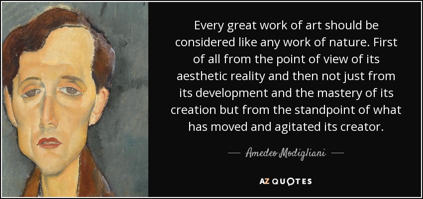 Every great work of art should be considered like any work of nature. First of all from the point of view of its aesthetic reality and then not just from its development and the mastery of its creation but from the standpoint of what has moved and agitated its creator. - Amedeo Modigliani