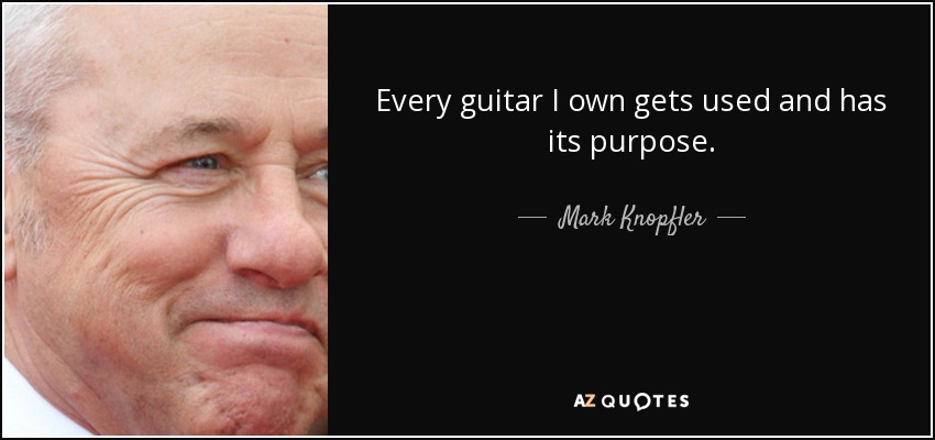 Every guitar I own gets used and has its purpose. - Mark Knopfler
