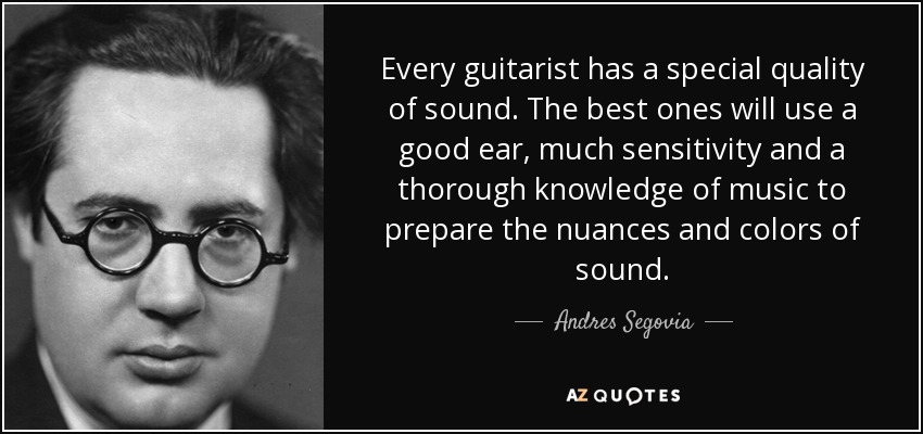 Every guitarist has a special quality of sound. The best ones will use a good ear, much sensitivity and a thorough knowledge of music to prepare the nuances and colors of sound. - Andres Segovia