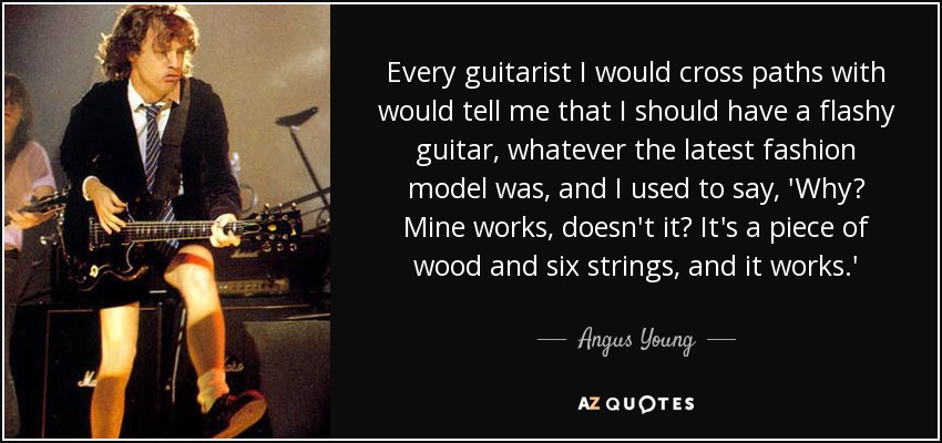 Every guitarist I would cross paths with would tell me that I should have a flashy guitar, whatever the latest fashion model was, and I used to say, 'Why? Mine works, doesn't it? It's a piece of wood and six strings, and it works.' - Angus Young