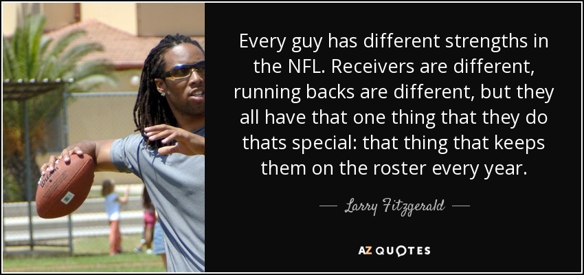 Every guy has different strengths in the NFL. Receivers are different, running backs are different, but they all have that one thing that they do thats special: that thing that keeps them on the roster every year. - Larry Fitzgerald