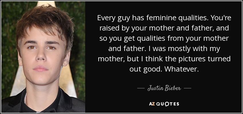 Every guy has feminine qualities. You're raised by your mother and father, and so you get qualities from your mother and father. I was mostly with my mother, but I think the pictures turned out good. Whatever. - Justin Bieber