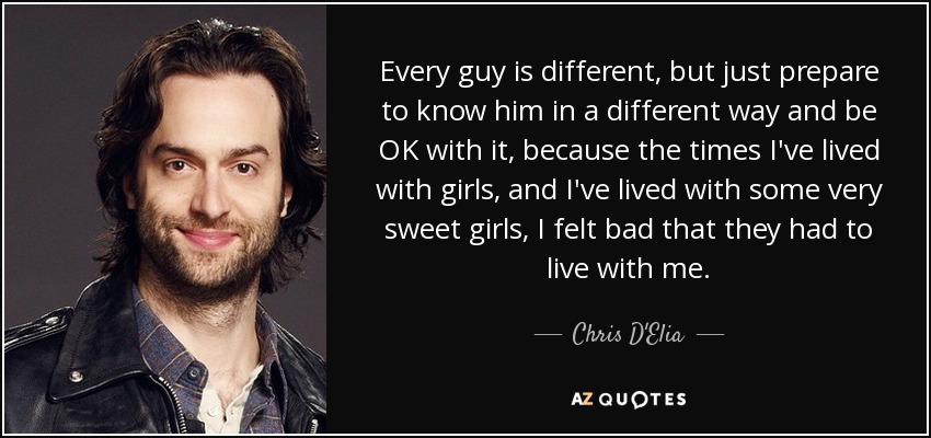 Every guy is different, but just prepare to know him in a different way and be OK with it, because the times I've lived with girls, and I've lived with some very sweet girls, I felt bad that they had to live with me. - Chris D'Elia
