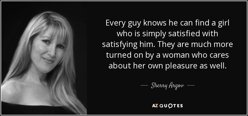 Every guy knows he can find a girl who is simply satisfied with satisfying him. They are much more turned on by a woman who cares about her own pleasure as well. - Sherry Argov