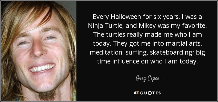 Every Halloween for six years, I was a Ninja Turtle, and Mikey was my favorite. The turtles really made me who I am today. They got me into martial arts, meditation, surfing, skateboarding; big time influence on who I am today. - Greg Cipes