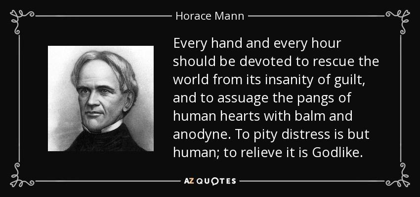 Every hand and every hour should be devoted to rescue the world from its insanity of guilt, and to assuage the pangs of human hearts with balm and anodyne. To pity distress is but human; to relieve it is Godlike. - Horace Mann