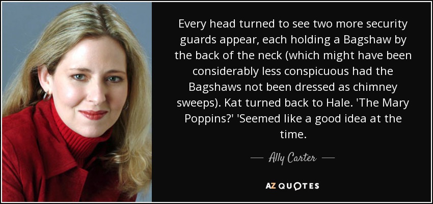 Every head turned to see two more security guards appear, each holding a Bagshaw by the back of the neck (which might have been considerably less conspicuous had the Bagshaws not been dressed as chimney sweeps). Kat turned back to Hale. 'The Mary Poppins?' 'Seemed like a good idea at the time. - Ally Carter