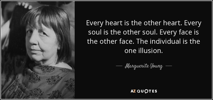 Every heart is the other heart. Every soul is the other soul. Every face is the other face. The individual is the one illusion. - Marguerite Young