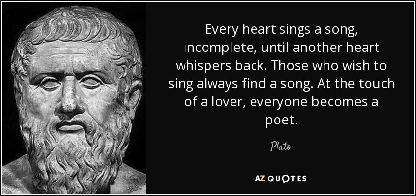 Every heart sings a song, incomplete, until another heart whispers back. Those who wish to sing always find a song. At the touch of a lover, everyone becomes a poet. - Plato