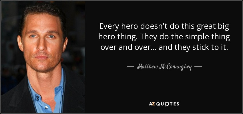 Every hero doesn't do this great big hero thing. They do the simple thing over and over... and they stick to it. - Matthew McConaughey