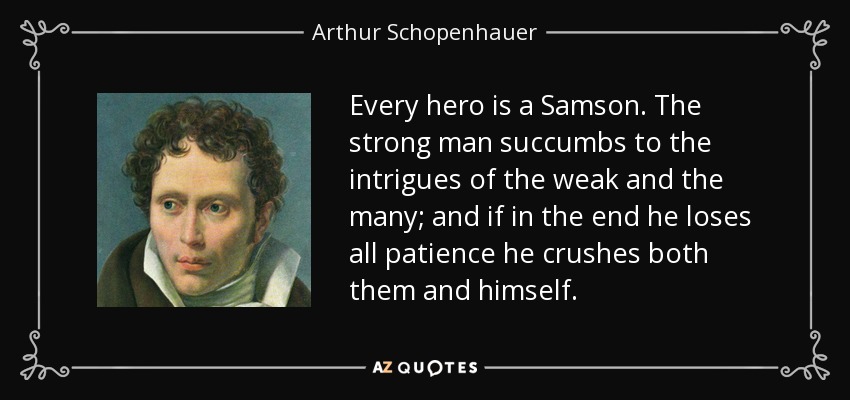 Every hero is a Samson. The strong man succumbs to the intrigues of the weak and the many; and if in the end he loses all patience he crushes both them and himself. - Arthur Schopenhauer