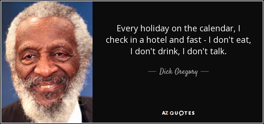 Every holiday on the calendar, I check in a hotel and fast - I don't eat, I don't drink, I don't talk. - Dick Gregory