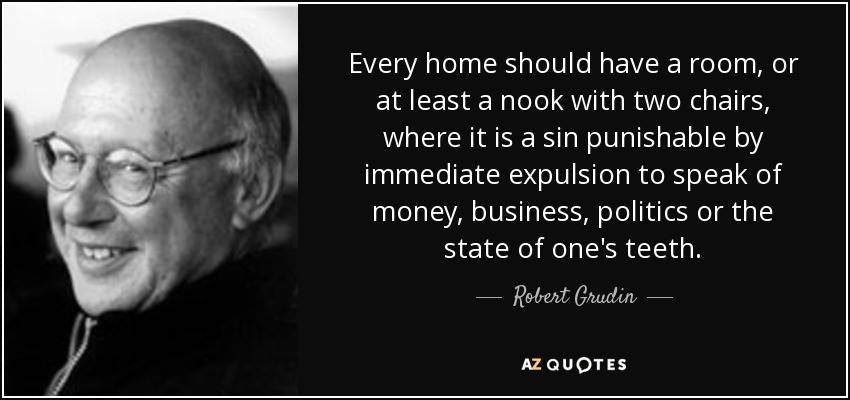 Every home should have a room, or at least a nook with two chairs, where it is a sin punishable by immediate expulsion to speak of money, business, politics or the state of one's teeth. - Robert Grudin