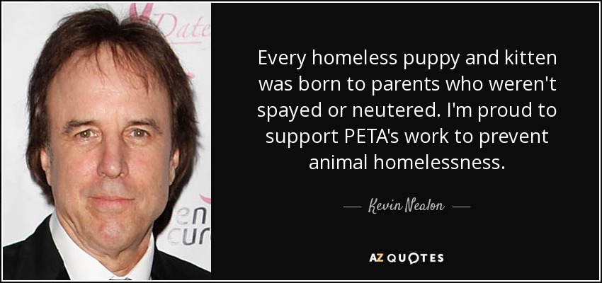 Every homeless puppy and kitten was born to parents who weren't spayed or neutered. I'm proud to support PETA's work to prevent animal homelessness. - Kevin Nealon