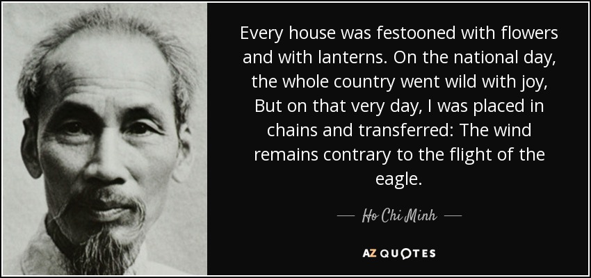 Every house was festooned with flowers and with lanterns. On the national day, the whole country went wild with joy, But on that very day, I was placed in chains and transferred: The wind remains contrary to the flight of the eagle. - Ho Chi Minh
