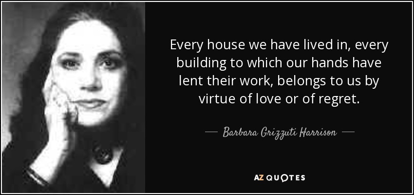 Every house we have lived in, every building to which our hands have lent their work, belongs to us by virtue of love or of regret. - Barbara Grizzuti Harrison