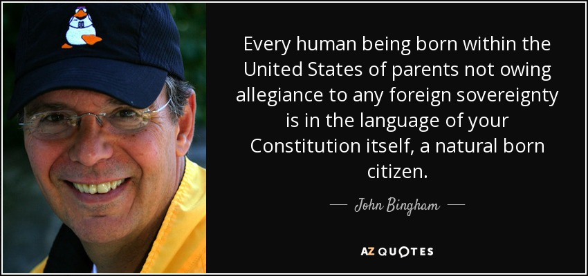 Every human being born within the United States of parents not owing allegiance to any foreign sovereignty is in the language of your Constitution itself, a natural born citizen. - John Bingham