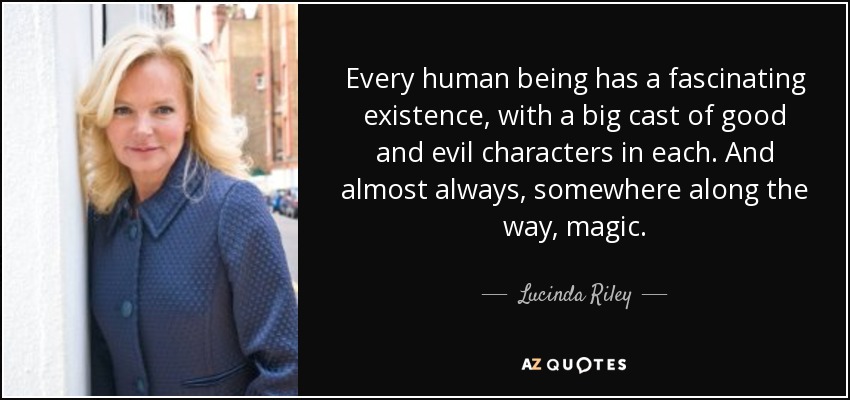 Every human being has a fascinating existence, with a big cast of good and evil characters in each. And almost always, somewhere along the way, magic. - Lucinda Riley